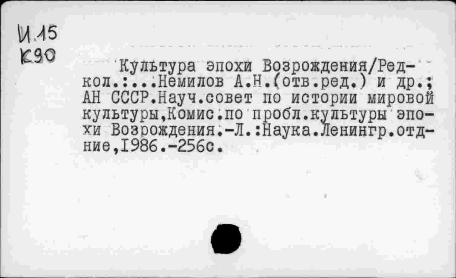 ﻿14И5 т
Культура эпохи Возрождения/Ред-кол.:...Немилов А.Н.(отв.ред.) и др.; АН СССР.Науч.совет по истории мировой культуры,Комис.по пробл.культуры эпохи Возрождения.-Л.:Наука.Ленингр.отд-ние,1986.-256с.